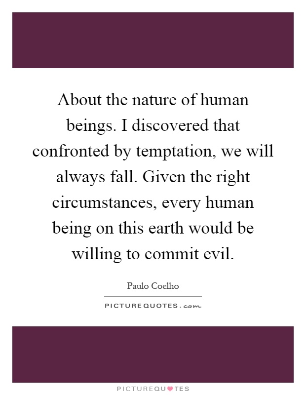 About the nature of human beings. I discovered that confronted by temptation, we will always fall. Given the right circumstances, every human being on this earth would be willing to commit evil Picture Quote #1