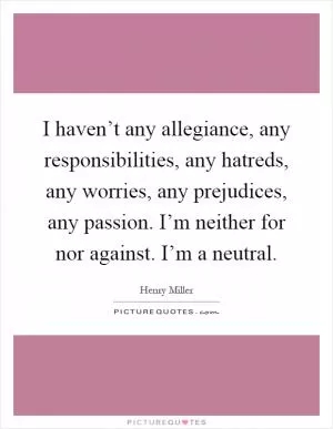 I haven’t any allegiance, any responsibilities, any hatreds, any worries, any prejudices, any passion. I’m neither for nor against. I’m a neutral Picture Quote #1
