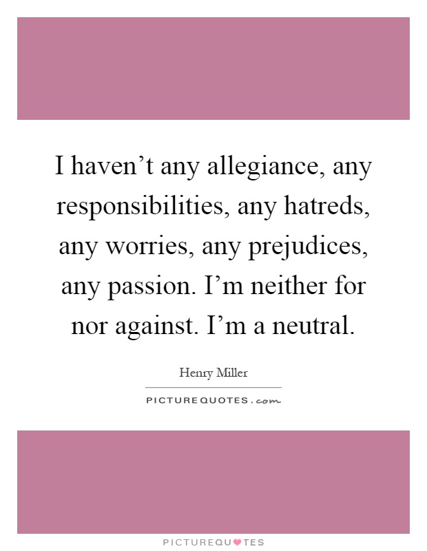 I haven't any allegiance, any responsibilities, any hatreds, any worries, any prejudices, any passion. I'm neither for nor against. I'm a neutral Picture Quote #1