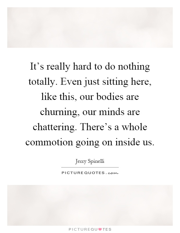 It's really hard to do nothing totally. Even just sitting here, like this, our bodies are churning, our minds are chattering. There's a whole commotion going on inside us Picture Quote #1