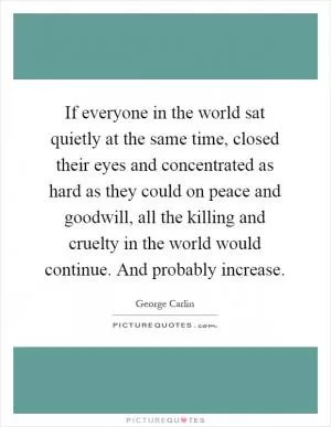 If everyone in the world sat quietly at the same time, closed their eyes and concentrated as hard as they could on peace and goodwill, all the killing and cruelty in the world would continue. And probably increase Picture Quote #1