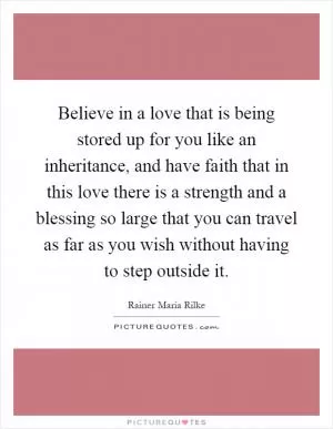 Believe in a love that is being stored up for you like an inheritance, and have faith that in this love there is a strength and a blessing so large that you can travel as far as you wish without having to step outside it Picture Quote #1