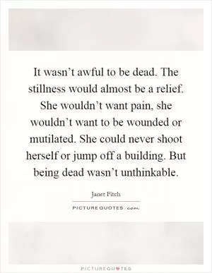 It wasn’t awful to be dead. The stillness would almost be a relief. She wouldn’t want pain, she wouldn’t want to be wounded or mutilated. She could never shoot herself or jump off a building. But being dead wasn’t unthinkable Picture Quote #1