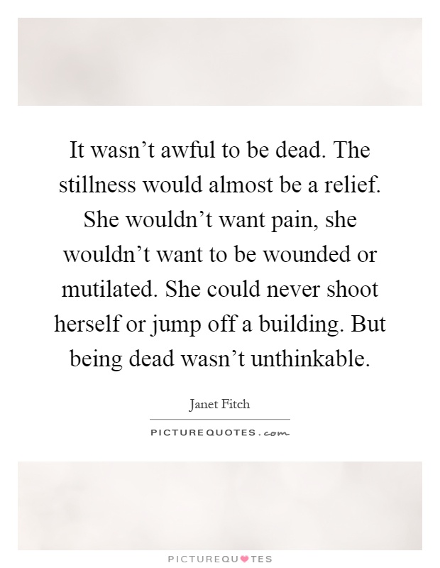 It wasn't awful to be dead. The stillness would almost be a relief. She wouldn't want pain, she wouldn't want to be wounded or mutilated. She could never shoot herself or jump off a building. But being dead wasn't unthinkable Picture Quote #1