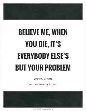 Believe me, when you die, it’s everybody else’s but your problem Picture Quote #1