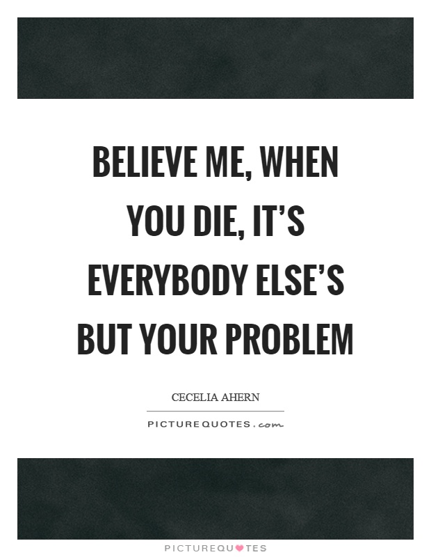 Believe me, when you die, it's everybody else's but your problem Picture Quote #1