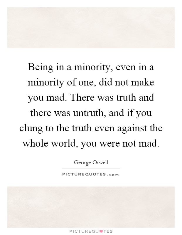 Being in a minority, even in a minority of one, did not make you mad. There was truth and there was untruth, and if you clung to the truth even against the whole world, you were not mad Picture Quote #1