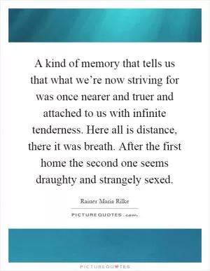 A kind of memory that tells us that what we’re now striving for was once nearer and truer and attached to us with infinite tenderness. Here all is distance, there it was breath. After the first home the second one seems draughty and strangely sexed Picture Quote #1