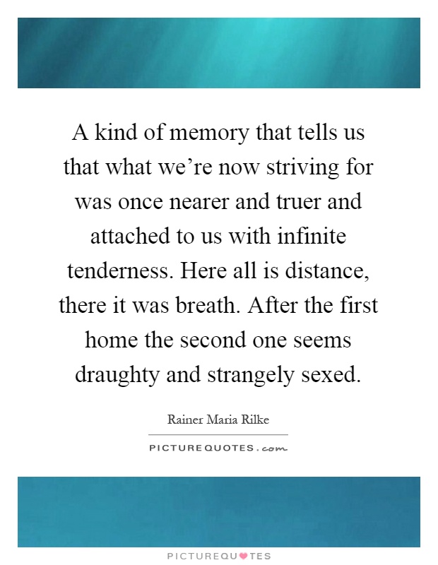 A kind of memory that tells us that what we're now striving for was once nearer and truer and attached to us with infinite tenderness. Here all is distance, there it was breath. After the first home the second one seems draughty and strangely sexed Picture Quote #1