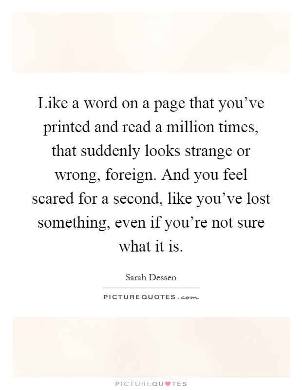 Like a word on a page that you've printed and read a million times, that suddenly looks strange or wrong, foreign. And you feel scared for a second, like you've lost something, even if you're not sure what it is Picture Quote #1