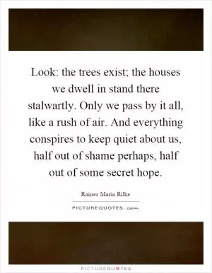 Look: the trees exist; the houses we dwell in stand there stalwartly. Only we pass by it all, like a rush of air. And everything conspires to keep quiet about us, half out of shame perhaps, half out of some secret hope Picture Quote #1