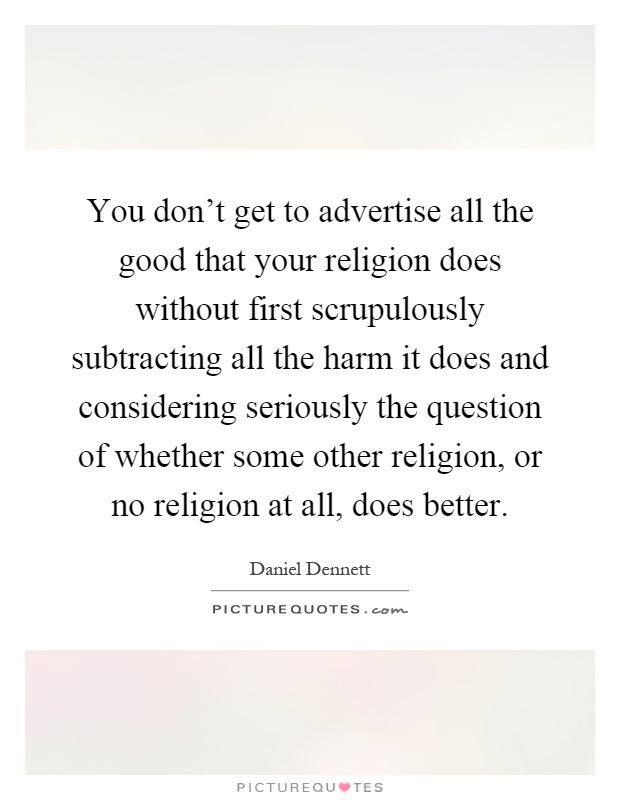 You don't get to advertise all the good that your religion does without first scrupulously subtracting all the harm it does and considering seriously the question of whether some other religion, or no religion at all, does better Picture Quote #1