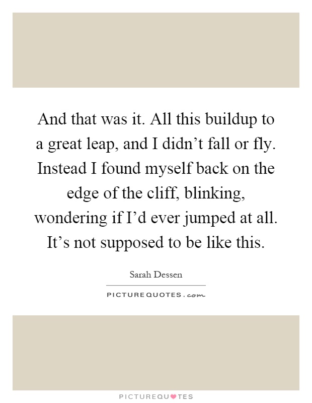 And that was it. All this buildup to a great leap, and I didn't fall or fly. Instead I found myself back on the edge of the cliff, blinking, wondering if I'd ever jumped at all. It's not supposed to be like this Picture Quote #1