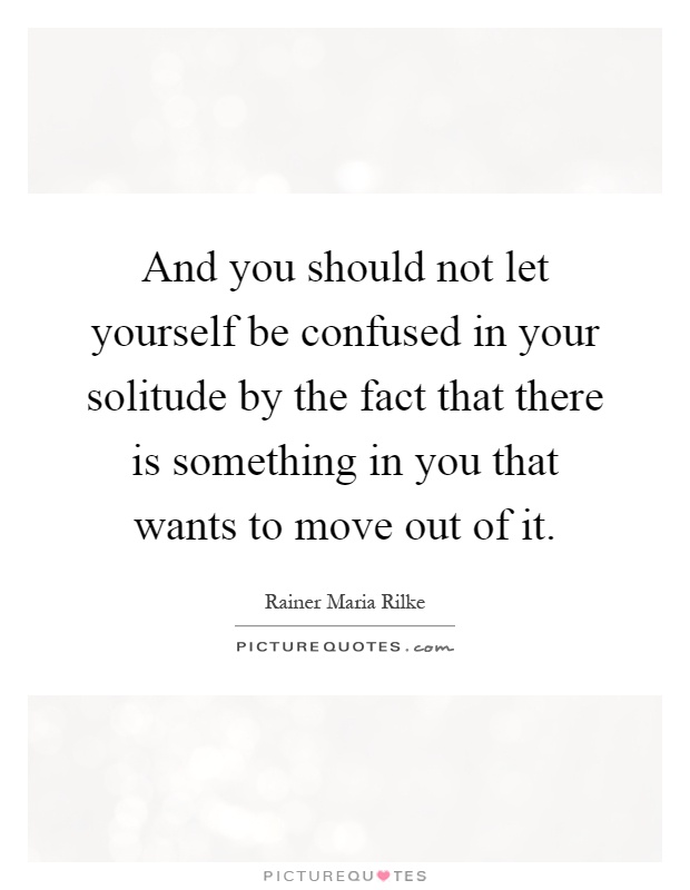 And you should not let yourself be confused in your solitude by the fact that there is something in you that wants to move out of it Picture Quote #1