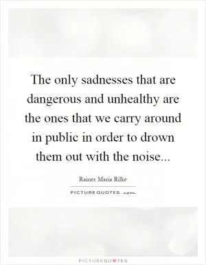 The only sadnesses that are dangerous and unhealthy are the ones that we carry around in public in order to drown them out with the noise Picture Quote #1
