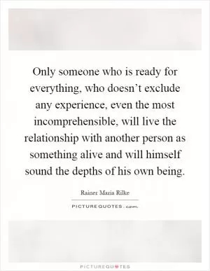 Only someone who is ready for everything, who doesn’t exclude any experience, even the most incomprehensible, will live the relationship with another person as something alive and will himself sound the depths of his own being Picture Quote #1