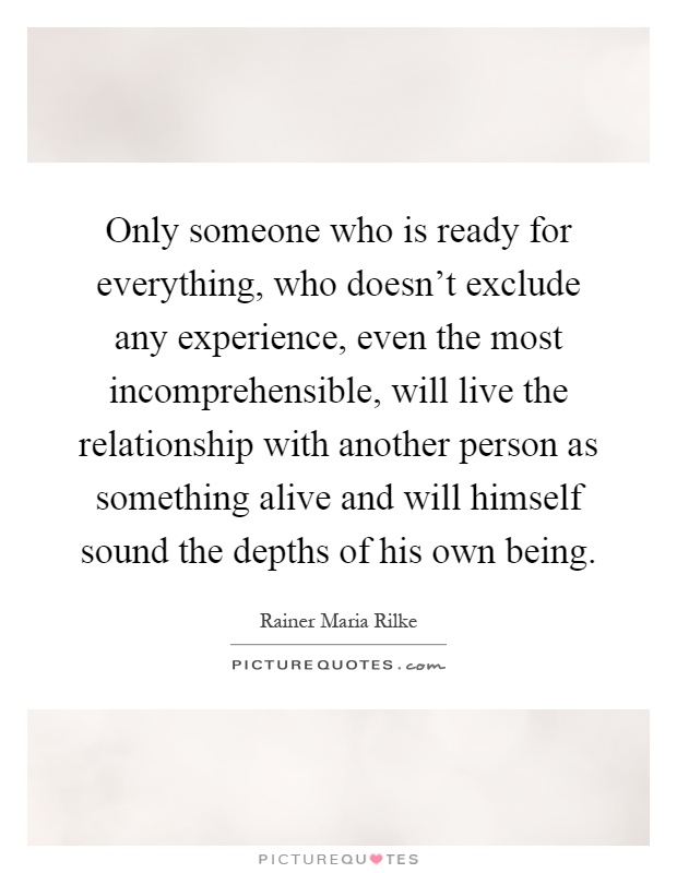 Only someone who is ready for everything, who doesn't exclude any experience, even the most incomprehensible, will live the relationship with another person as something alive and will himself sound the depths of his own being Picture Quote #1