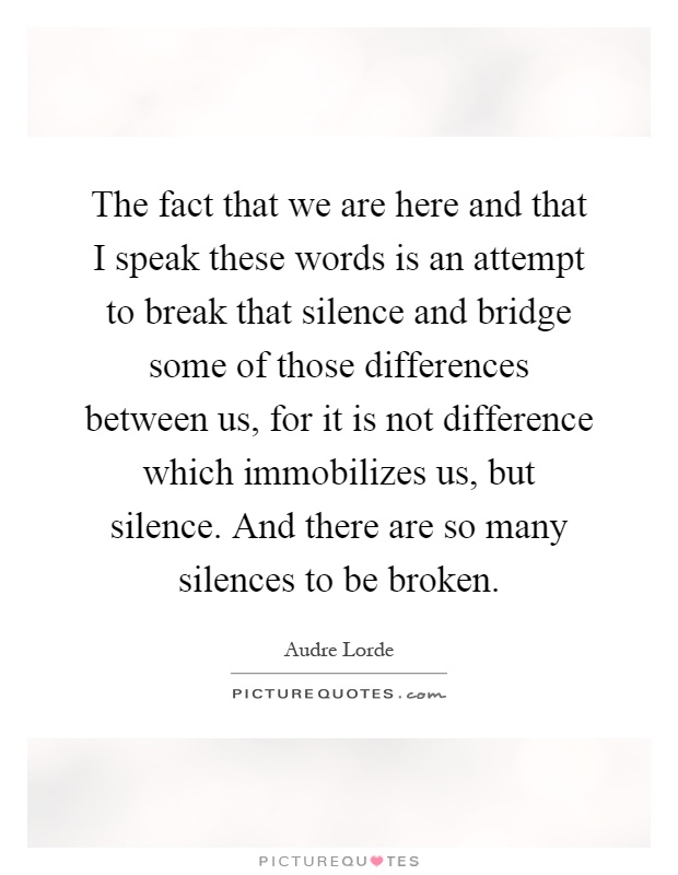The fact that we are here and that I speak these words is an attempt to break that silence and bridge some of those differences between us, for it is not difference which immobilizes us, but silence. And there are so many silences to be broken Picture Quote #1