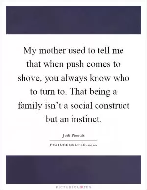 My mother used to tell me that when push comes to shove, you always know who to turn to. That being a family isn’t a social construct but an instinct Picture Quote #1