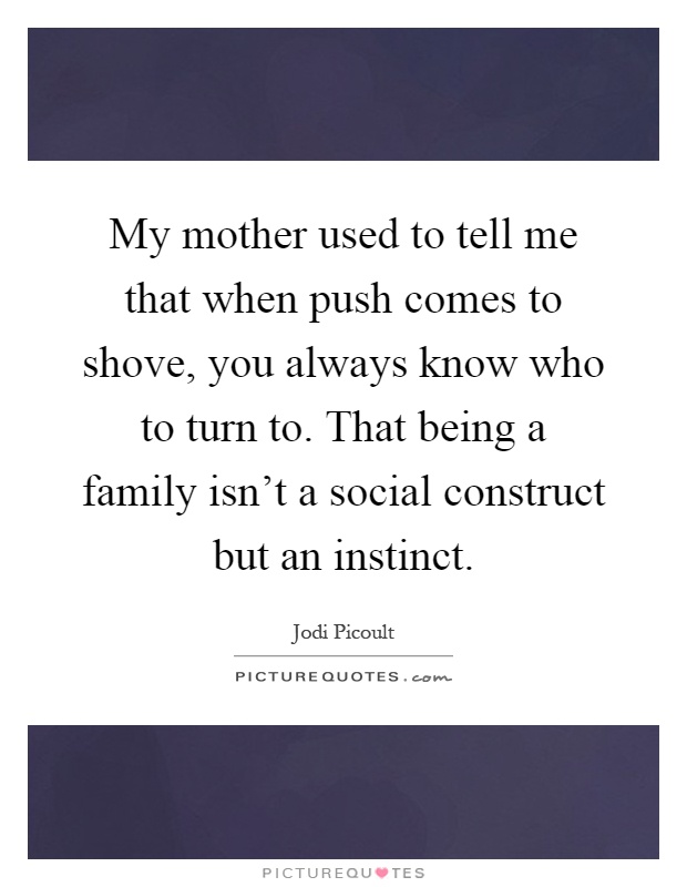 My mother used to tell me that when push comes to shove, you always know who to turn to. That being a family isn't a social construct but an instinct Picture Quote #1