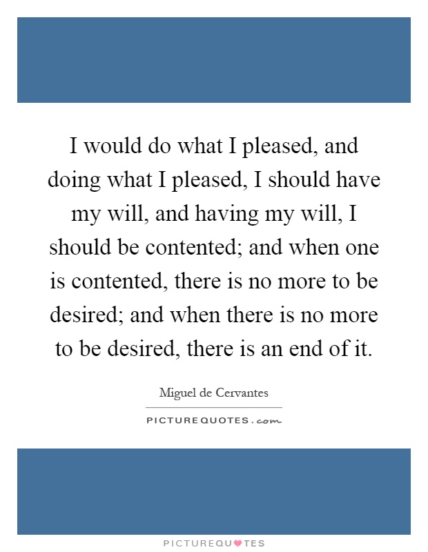 I would do what I pleased, and doing what I pleased, I should have my will, and having my will, I should be contented; and when one is contented, there is no more to be desired; and when there is no more to be desired, there is an end of it Picture Quote #1