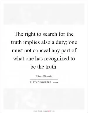 The right to search for the truth implies also a duty; one must not conceal any part of what one has recognized to be the truth Picture Quote #1
