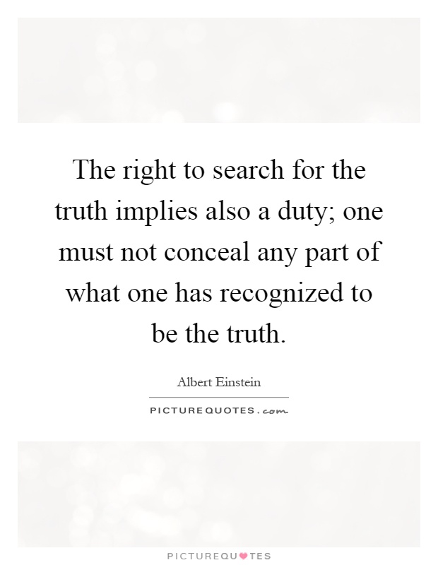 The right to search for the truth implies also a duty; one must not conceal any part of what one has recognized to be the truth Picture Quote #1