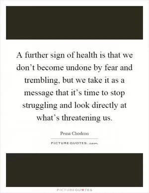 A further sign of health is that we don’t become undone by fear and trembling, but we take it as a message that it’s time to stop struggling and look directly at what’s threatening us Picture Quote #1