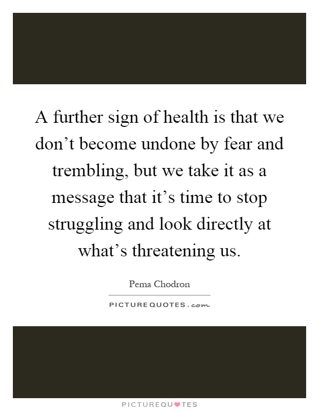 A further sign of health is that we don't become undone by fear and trembling, but we take it as a message that it's time to stop struggling and look directly at what's threatening us Picture Quote #1