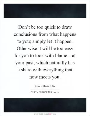 Don’t be too quick to draw conclusions from what happens to you; simply let it happen. Otherwise it will be too easy for you to look with blame... at your past, which naturally has a share with everything that now meets you Picture Quote #1