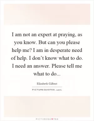I am not an expert at praying, as you know. But can you please help me? I am in desperate need of help. I don’t know what to do. I need an answer. Please tell me what to do Picture Quote #1