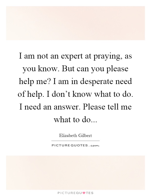 I am not an expert at praying, as you know. But can you please help me? I am in desperate need of help. I don't know what to do. I need an answer. Please tell me what to do Picture Quote #1