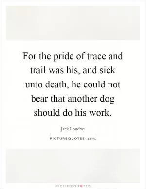 For the pride of trace and trail was his, and sick unto death, he could not bear that another dog should do his work Picture Quote #1