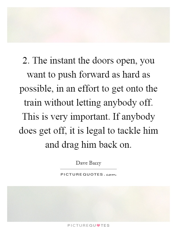 2. The instant the doors open, you want to push forward as hard as possible, in an effort to get onto the train without letting anybody off. This is very important. If anybody does get off, it is legal to tackle him and drag him back on Picture Quote #1