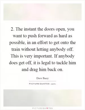 2. The instant the doors open, you want to push forward as hard as possible, in an effort to get onto the train without letting anybody off. This is very important. If anybody does get off, it is legal to tackle him and drag him back on Picture Quote #1
