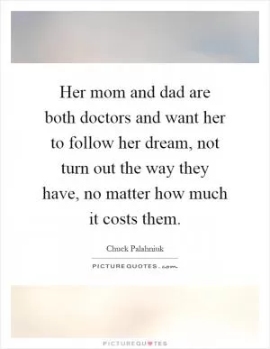 Her mom and dad are both doctors and want her to follow her dream, not turn out the way they have, no matter how much it costs them Picture Quote #1