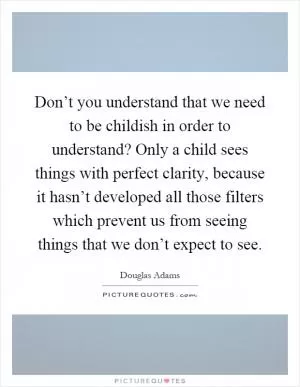Don’t you understand that we need to be childish in order to understand? Only a child sees things with perfect clarity, because it hasn’t developed all those filters which prevent us from seeing things that we don’t expect to see Picture Quote #1