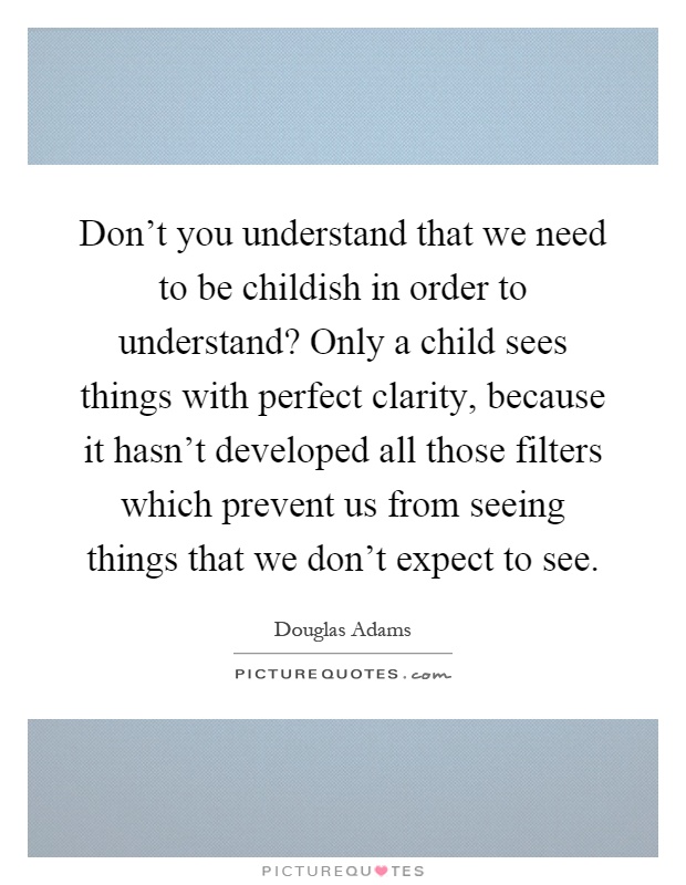 Don't you understand that we need to be childish in order to understand? Only a child sees things with perfect clarity, because it hasn't developed all those filters which prevent us from seeing things that we don't expect to see Picture Quote #1
