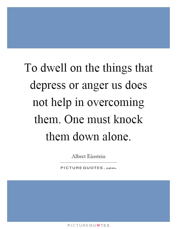 To dwell on the things that depress or anger us does not help in overcoming them. One must knock them down alone Picture Quote #1