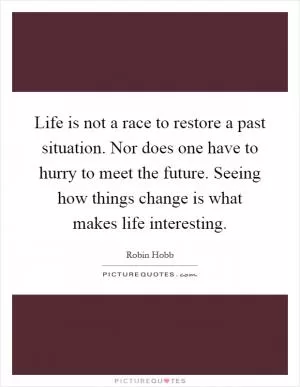 Life is not a race to restore a past situation. Nor does one have to hurry to meet the future. Seeing how things change is what makes life interesting Picture Quote #1
