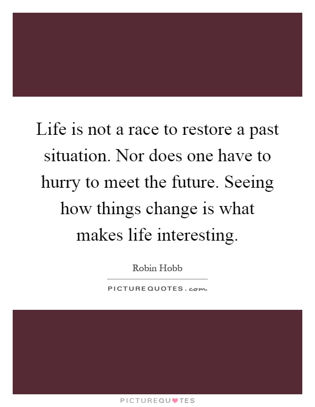 Life is not a race to restore a past situation. Nor does one have to hurry to meet the future. Seeing how things change is what makes life interesting Picture Quote #1