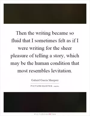 Then the writing became so fluid that I sometimes felt as if I were writing for the sheer pleasure of telling a story, which may be the human condition that most resembles levitation Picture Quote #1
