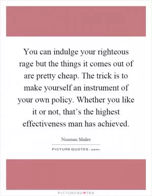 You can indulge your righteous rage but the things it comes out of are pretty cheap. The trick is to make yourself an instrument of your own policy. Whether you like it or not, that’s the highest effectiveness man has achieved Picture Quote #1