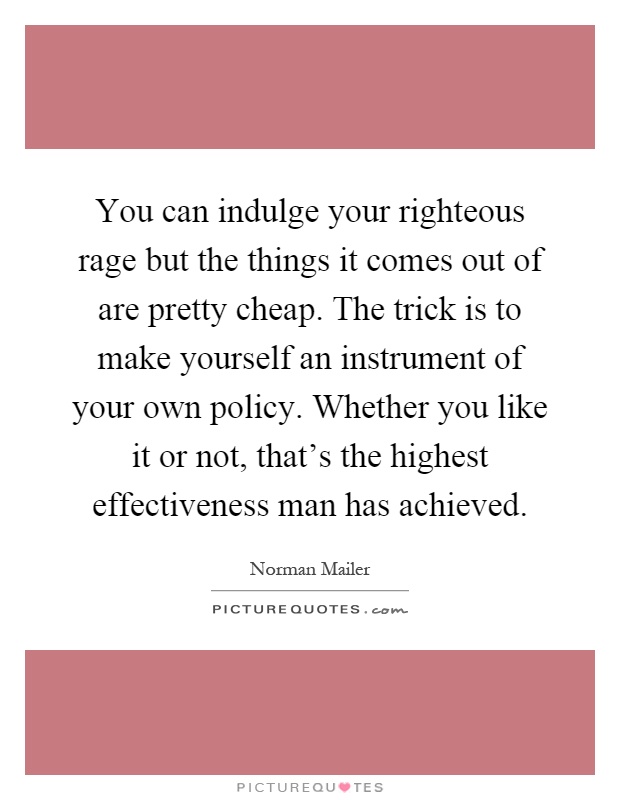You can indulge your righteous rage but the things it comes out of are pretty cheap. The trick is to make yourself an instrument of your own policy. Whether you like it or not, that's the highest effectiveness man has achieved Picture Quote #1