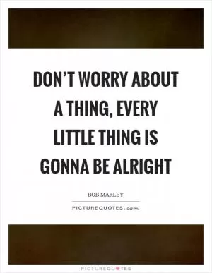 Don’t worry about a thing, every little thing is gonna be alright Picture Quote #1