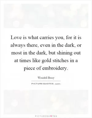 Love is what carries you, for it is always there, even in the dark, or most in the dark, but shining out at times like gold stitches in a piece of embroidery Picture Quote #1