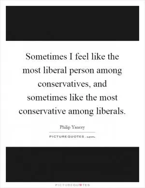 Sometimes I feel like the most liberal person among conservatives, and sometimes like the most conservative among liberals Picture Quote #1