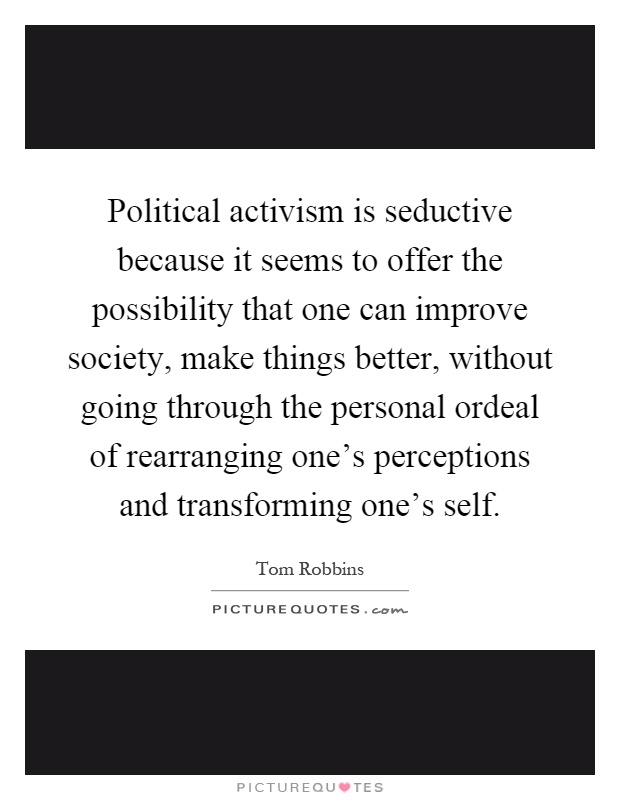 Political activism is seductive because it seems to offer the possibility that one can improve society, make things better, without going through the personal ordeal of rearranging one's perceptions and transforming one's self Picture Quote #1