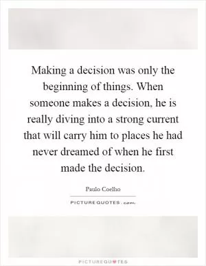Making a decision was only the beginning of things. When someone makes a decision, he is really diving into a strong current that will carry him to places he had never dreamed of when he first made the decision Picture Quote #1
