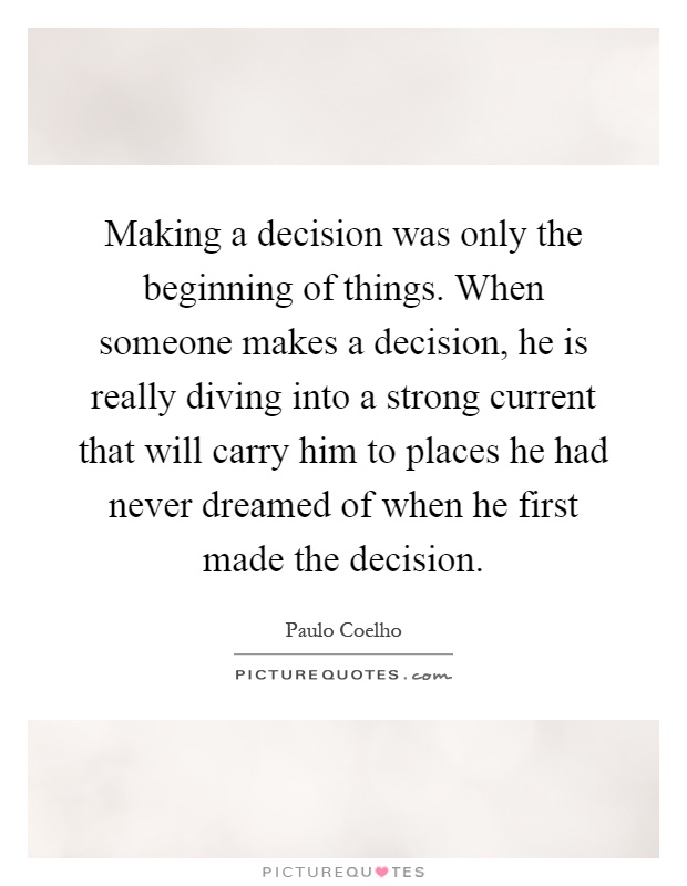 Making a decision was only the beginning of things. When someone makes a decision, he is really diving into a strong current that will carry him to places he had never dreamed of when he first made the decision Picture Quote #1